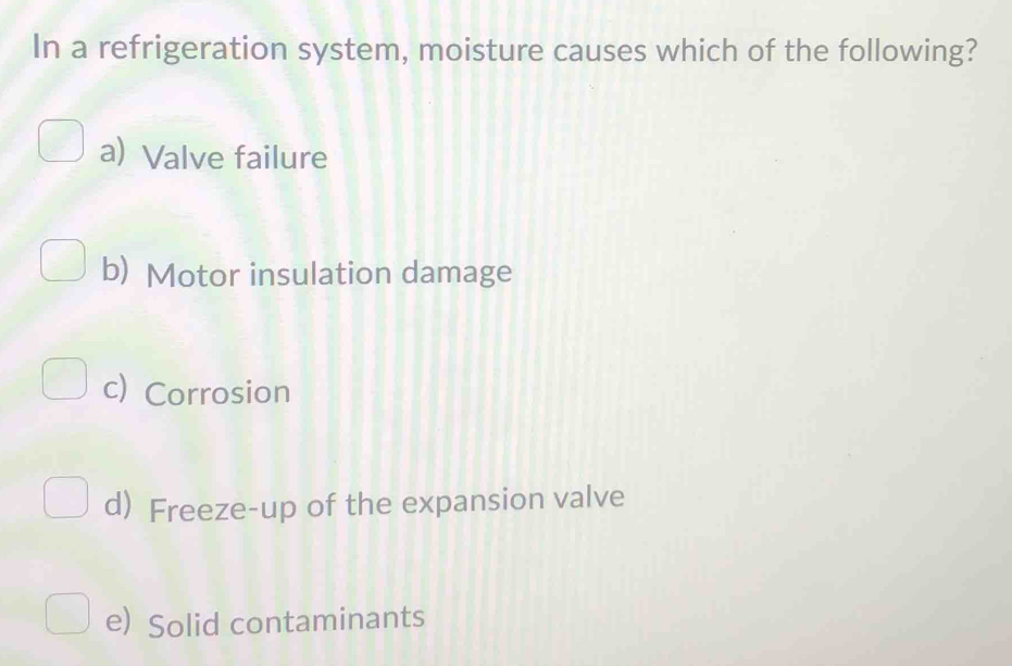 In a refrigeration system, moisture causes which of the following?
a) Valve failure
b) Motor insulation damage
c) Corrosion
d) Freeze-up of the expansion valve
e) Solid contaminants