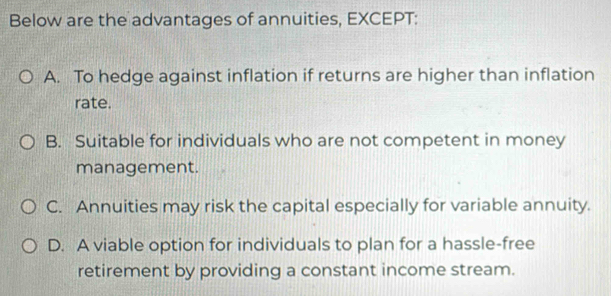 Below are the advantages of annuities, EXCEPT:
A. To hedge against inflation if returns are higher than inflation
rate.
B. Suitable for individuals who are not competent in money
management.
C. Annuities may risk the capital especially for variable annuity.
D. A viable option for individuals to plan for a hassle-free
retirement by providing a constant income stream.