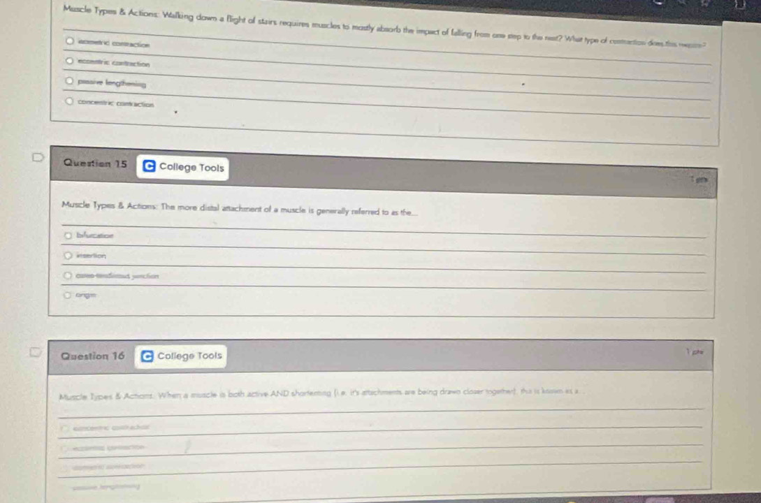 Muscle Types & Actions: Walking down a flight of stairs requires muscles to mostly absorb the impact of falling from one step to the nest? What type of contrention dee ths rer? 
_ 
iometric contraction 
_ 
_ 
_ 
ecsentric contraction 
_ 
passive lengthening 
_ 
_ 
_ 
_ 
_ 
concentio comaction 
_ 
Question 15 C College Tools 
t g 
Muscle Types & Actions: The more distal attachment of a muscle is generally referred to as the... 
_ 
_ 
Ifurcation 
_ 
_ 
*sertion 
_ 
_ 
cuen-tndemed yorcton 
_ 
ongm 
Question 16 College Tools 
1 pte 
_ 
Muscle Types & Acticins. When a muscle is both active AND shortenting (i. e. it's attschments are being drawn closer together), this is koswn as a. 
_ 
ancenric costrach 
_ 
có cación 
_ 
aametfó asceeszaçeoo 
=e teraletng 
_