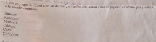 En un juego de fútbol a orillas del mar, se realiza una jugada y cae un jugador, el árbitro pita y señala 
a la cancha contraria 
Emisor: 
Receptor: 
Mensaje: 
Código: 
Canal: 
Contexto: