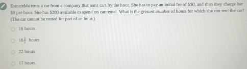 Esmerelda rents a car from a company that rents cars by the hour. She has to pay an initial fee of $50, and then they charge her
$9 per hour. She has $200 available to spend on car rental. What is the greatest number of hours for which she can rent the car?
(The car cannot be rented for part of an hour.)
16 hours
16 2/3  hours
22 hours
17 hours