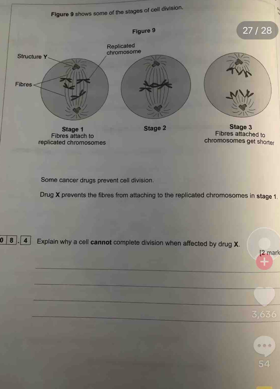 Figure 9 shows some of the stages of cell division. 
Figure 9 27 / 28 
Replicated 
Structure Y chromosome 
Fibres 
Stage 3
Stage 1 Stage 2 Fibres attached to 
Fibres attach to chromosomes get shorter 
replicated chromosomes 
Some cancer drugs prevent cell division. 
Drug X prevents the fibres from attaching to the replicated chromosomes in stage 1. 
0 8. 4] Explain why a cell cannot complete division when affected by drug X. 
[2 mark 
_ 
_ 
_ 
_ 3,636
54