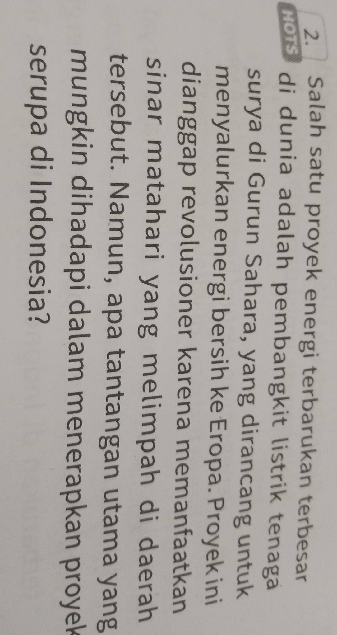Salah satu proyek energi terbarukan terbesar 
HOTS di du nia adalah pembangkit listrik tenaga 
surya di Gurun Sahara, yang dirancang untuk 
menyalurkan energi bersih ke Eropa. Proyek ini 
dianggap revolusioner karena memanfaatkan 
sinar matahari yang melimpah di daerah 
tersebut. Namun, apa tantangan utama yang 
mungkin dihadapi dalam menerapkan proyek 
serupa di Indonesia?