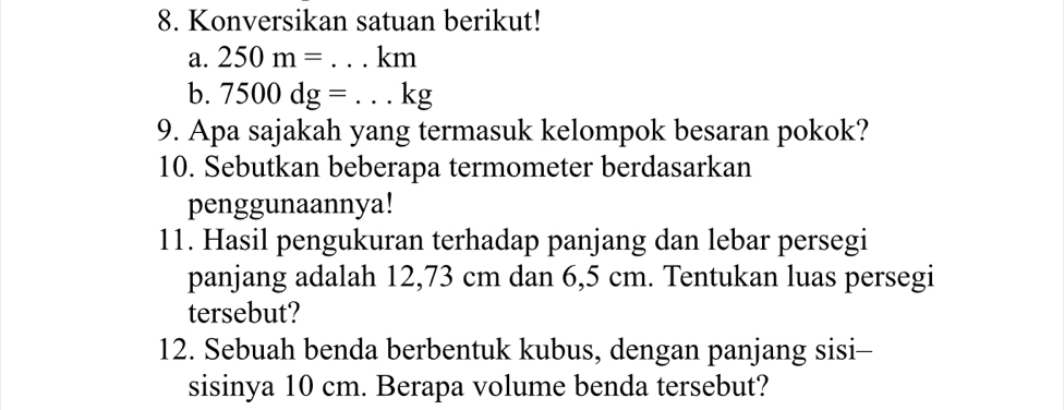 Konversikan satuan berikut! 
a. 250m=...km _ 
b. 7500dg=...kg
9. Apa sajakah yang termasuk kelompok besaran pokok? 
10. Sebutkan beberapa termometer berdasarkan 
penggunaannya! 
11. Hasil pengukuran terhadap panjang dan lebar persegi 
panjang adalah 12,73 cm dan 6,5 cm. Tentukan luas persegi 
tersebut? 
12. Sebuah benda berbentuk kubus, dengan panjang sisi- 
sisinya 10 cm. Berapa volume benda tersebut?