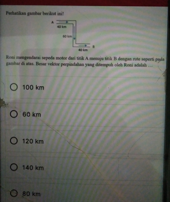 Perhatikan gambar berikut ini!
Roni mengendarai sepeda motor dari titik A menuju titik B dengan rute seperti pada
gambar di atas. Besar vektor perpindahan yang ditempuh oleh Roni adalah …
100 km
60 km
120 km
140 km
80 km