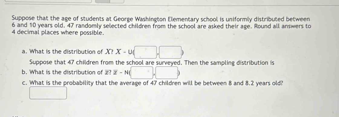 Suppose that the age of students at George Washington Elementary school is uniformly distributed between
6 and 10 years old. 47 randomly selected children from the school are asked their age. Round all answers to
4 decimal places where possible. 
a. What is the distribution of X? X-∪ (□ ,□ )
Suppose that 47 children from the school are surveyed. Then the sampling distribution is 
b. What is the distribution of overline x? overline x-N(□ ,□ )
c. What is the probability that the average of 47 children will be between 8 and 8.2 years old? 
□