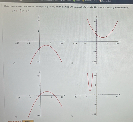 Basecamp Log in Service Desk 
Sketch the graph of the function, not by plotting points, but by starting with the graph of a standard function and applying transformations.
y=2- 1/6 (x-3)^2

Nead Heln? Read it