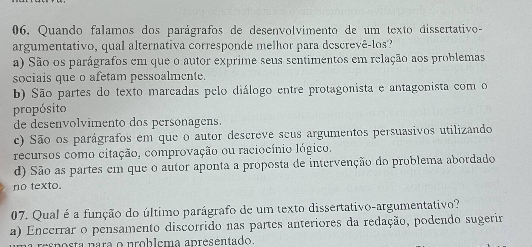 Quando falamos dos parágrafos de desenvolvimento de um texto dissertativo-
argumentativo, qual alternativa corresponde melhor para descrevê-los?
a) São os parágrafos em que o autor exprime seus sentimentos em relação aos problemas
sociais que o afetam pessoalmente.
b) São partes do texto marcadas pelo diálogo entre protagonista e antagonista com o
propósito
de desenvolvimento dos personagens.
c) São os parágrafos em que o autor descreve seus argumentos persuasivos utilizando
recursos como citação, comprovação ou raciocínio lógico.
d) São as partes em que o autor aponta a proposta de intervenção do problema abordado
no texto.
07. Qual é a função do último parágrafo de um texto dissertativo-argumentativo?
a) Encerrar o pensamento discorrido nas partes anteriores da redação, podendo sugerir
esposta para o problema apreséntado.