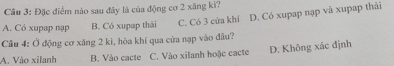 Đặc điểm nào sau đây là của động cơ 2 xăng kì?
A. Có xupap nạp B. Có xupap thải C. Có 3 cửa khí D. Có xupap nạp và xupap thải
Câu 4: Ở động cơ xăng 2 kì, hòa khí qua cửa nạp vào đâu?
A. Vào xilanh B. Vào cacte C. Vào xilanh hoặc cacte D. Không xác định