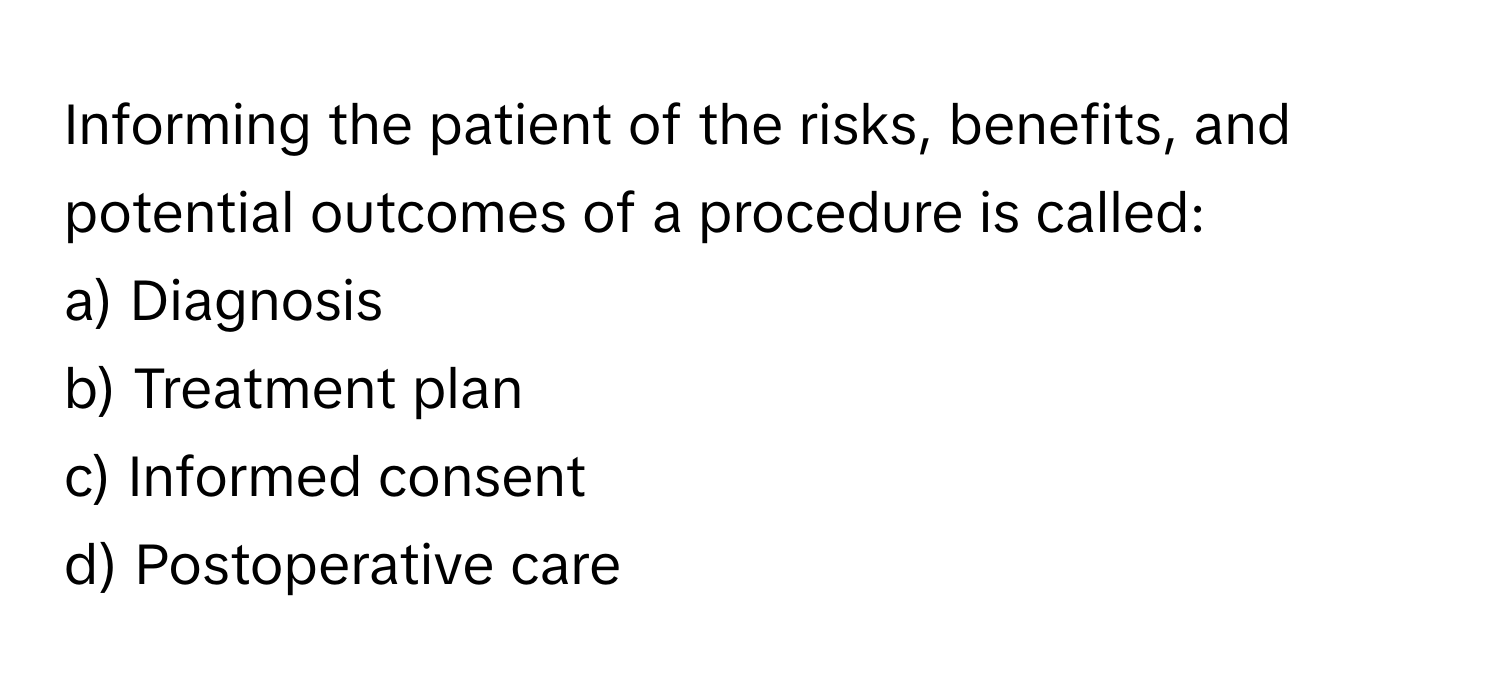 Informing the patient of the risks, benefits, and potential outcomes of a procedure is called:

a) Diagnosis
b) Treatment plan
c) Informed consent
d) Postoperative care