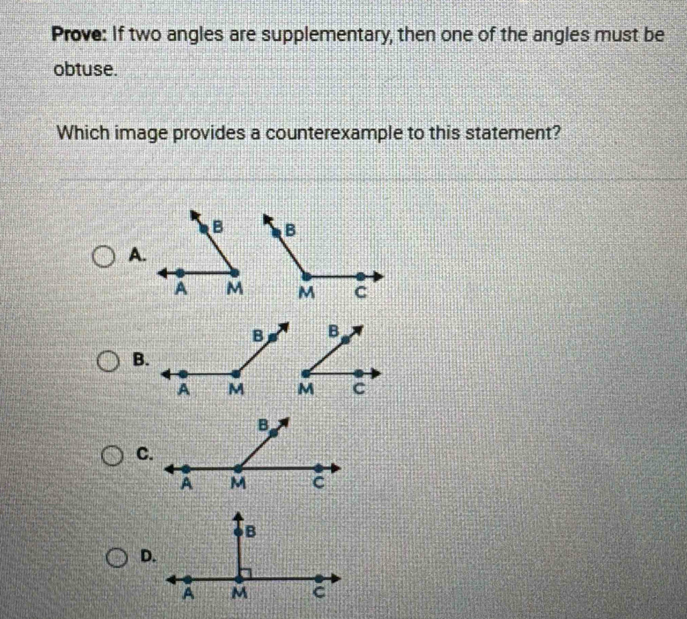 Prove: If two angles are supplementary, then one of the angles must be 
obtuse. 
Which image provides a counterexample to this statement? 
A. 
B. 
C. 
D.