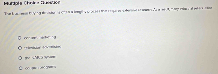 Question
The business buying decision is often a lengthy process that requires extensive research. As a result, many industrial sellers utilize
content marketing
television advertising
the NAICS system
coupon programs