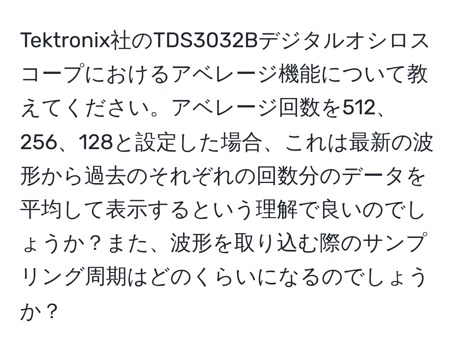 Tektronix社のTDS3032Bデジタルオシロスコープにおけるアベレージ機能について教えてください。アベレージ回数を512、256、128と設定した場合、これは最新の波形から過去のそれぞれの回数分のデータを平均して表示するという理解で良いのでしょうか？また、波形を取り込む際のサンプリング周期はどのくらいになるのでしょうか？