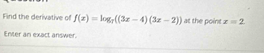 Find the derivative of f(x)=log _7((3x-4)(3x-2)) at the point x=2. 
Enter an exact answer.