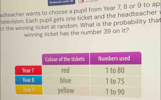 Bookwork code: 58 not allowed 
adteacher wants to choose a pupil from Year 7, 8 or 9 to ap 
television. Each pupil gets one ticket and the headteacher v 
ct the winning ticket at random. What is the probability that 
winning ticket has the number 39 on it?