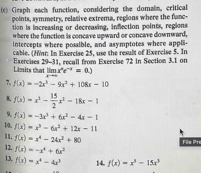 Graph each function, considering the domain, critical 
points, symmetry, relative extrema, regions where the func- 
tion is increasing or decreasing, inflection points, regions 
where the function is concave upward or concave downward, 
intercepts where possible, and asymptotes where appli- 
cable. (Hint: In Exercise 25, use the result of Exercise 5. In 
Exercises 29-31 , recall from Exercise 72 in Section 3.1 on 
Limits that limlimits _xto ∈fty x^ne^(-x)=0.)
7. f(x)=-2x^3-9x^2+108x-10
8, f(x)=x^3- 15/2 x^2-18x-1
9. f(x)=-3x^3+6x^2-4x-1
10, f(x)=x^3-6x^2+12x-11
11. f(x)=x^4-24x^2+80
File Pre 
12. f(x)=-x^4+6x^2
13. f(x)=x^4-4x^3
14. f(x)=x^5-15x^3