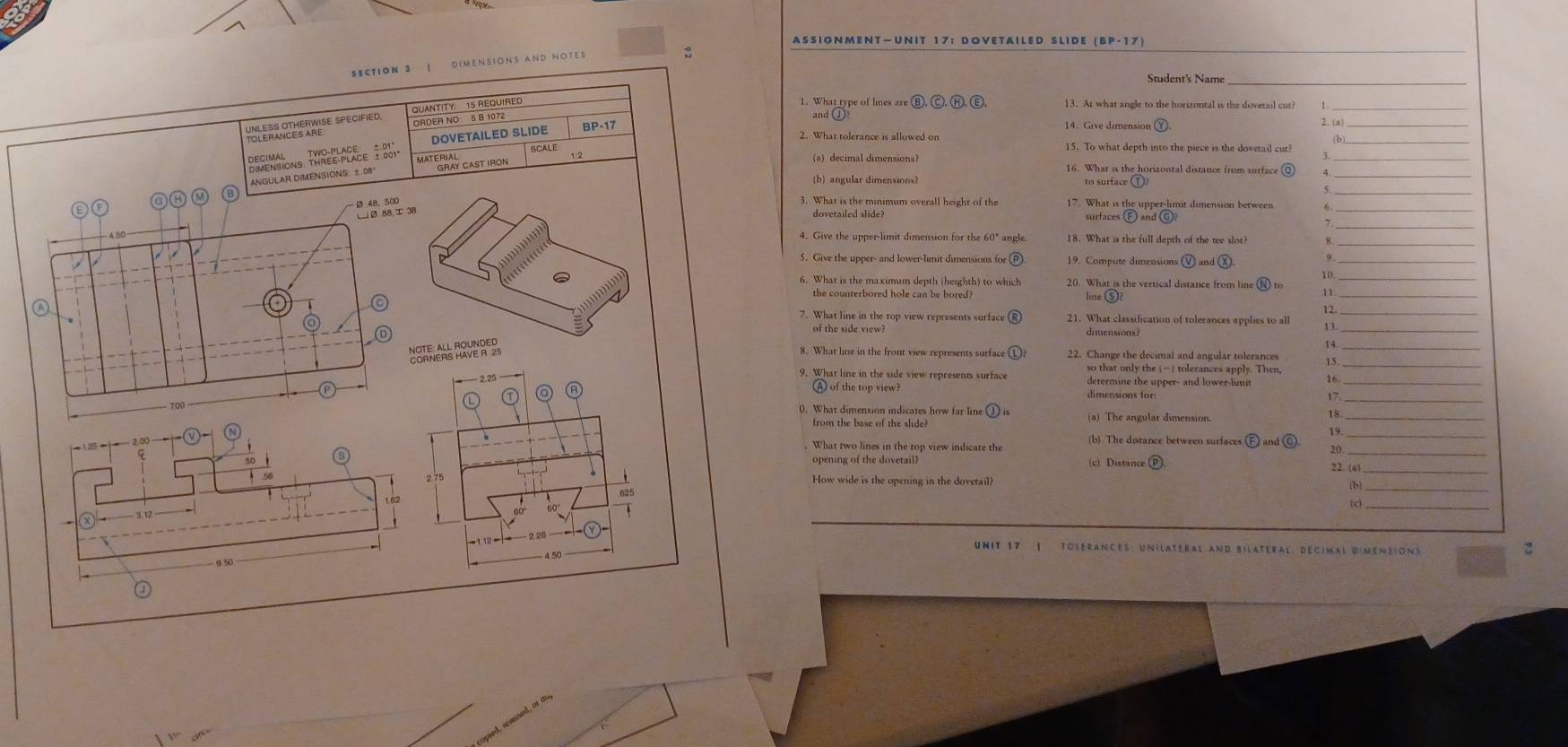 ASSIGNMENT—UNIT 17： DOVETAILED SLIDE (BP-17)
SECTIoN 3 | DIMENSiONS AND NOTes
:
Student's Name_
1. What type of lines are B, Ⓒ, H), ε
QUANTITY. 15 REQUIRED 13. At what angle to the horizontal is the dovetail cut?
ORDER NO 5 B 1072
and ①
2. What tolerance is allowed on 14. Give dimension (Ý 2. (a)
DOVETAILED SLIDE BP-17
(b)
BRfeNsions ThRee PCace 1881. MATERIAL SCALE
15. To what depth into the piece is the dovetail cut?
ANGULAR DIMENSIONS: ± 08 Gray Cast Iron
(a) decimal dimensions？ 16. What is the horizontal distance from surface @
(b) angular dimensions? to surface ①
3. What is the minimum overall height of the 17. What is the upper-limit dimension between_
_
dovetailed slide? surfaces (F) and G)
4. Give the upper-limit dimension for the 60" angle. 18. What is the full depth of the tee slot?_
5. Give the upper- and lower-limit dimensions for 19. Compute dimensions Ⓥ and χ. 9_
6. What is the maximum depth (heighth) to which 20. What is the vertical distance from line N to
the counterbored hole can be bored? line (S)
11.
々
7. What line in the top view represents surface 21. What classification of tolerances applies to all 1
of the side view? dimensions?
14
8. What line in the front view represents surface 22. Change the decimal and angular tolerances 15_
9. What line in the side view represents surface so that only the () tolerances apply. Then,
2.25 determine the upper- and lower-limit 16_
_
A of the top view? dimensions for:
17
700
0. What dimension indicates how far line ① is (a) The angular dimension.
18
from the base of the slide?
_
19.
What two lines in the top view indicate the (b) The distance between surfaces F and 20
opening of the dovetail? (c) Distance (P).
22. (a)_
How wide is the opening in the dovetail? (b_
_
625
Unit 17 | tolérances: unilatéral and Bilateral, décimal dimensions
4.5