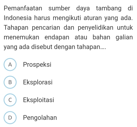 Pemanfaatan sumber daya tambang di
Indonesia harus mengikuti aturan yang ada.
Tahapan pencarian dan penyelidikan untuk
menemukan endapan atau bahan galian
yang ada disebut dengan tahapan....
A Prospeksi
B Eksplorasi
C Eksploitasi
D Pengolahan