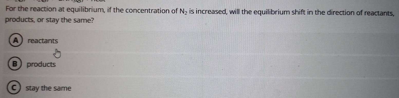 For the reaction at equilibrium, if the concentration of N_2 is increased, will the equilibrium shift in the direction of reactants,
products, or stay the same?
A reactants
Bproducts
C stay the same