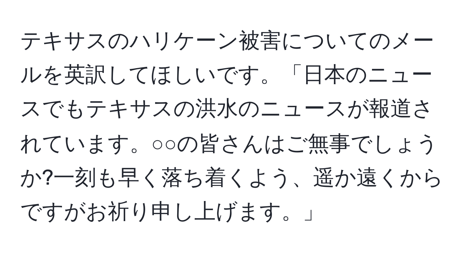 テキサスのハリケーン被害についてのメールを英訳してほしいです。「日本のニュースでもテキサスの洪水のニュースが報道されています。○○の皆さんはご無事でしょうか?一刻も早く落ち着くよう、遥か遠くからですがお祈り申し上げます。」