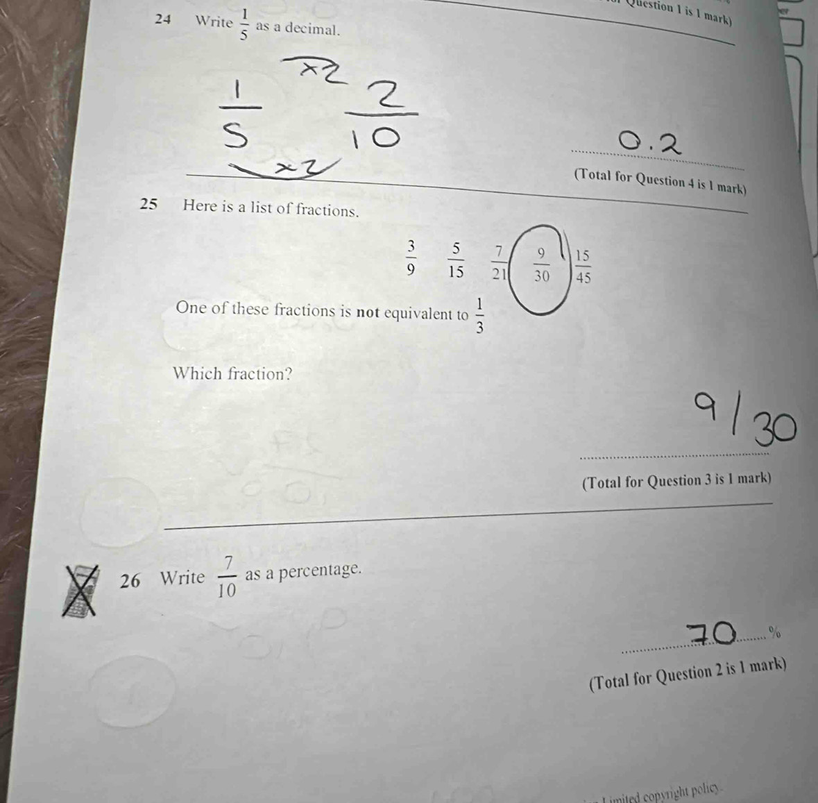 is 1 mark) 
24 Write  1/5  as a decimal. 
_ 
(Total for Question 4 is 1 mark) 
25 Here is a list of fractions. 
_
 3/9   5/15   7/21   9/30   15/45 
One of these fractions is not equivalent to  1/3 
Which fraction? 
_ 
(Total for Question 3 is 1 mark) 
26 Write  7/10  as a percentage. 
_% 
(Total for Question 2 is 1 mark) 
imited copyright policy .