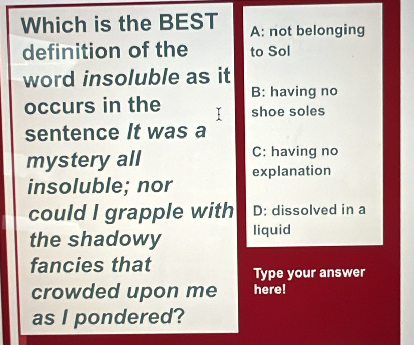 Which is the BEST
A: not belonging
definition of the to Sol
word insoluble as it
B: having no
occurs in the
shoe soles
sentence It was a
mystery all
C: having no
explanation
insoluble; nor
could I grapple with D: dissolved in a
the shadowy
liquid
fancies that
Type your answer
crowded upon me here!
as I pondered?