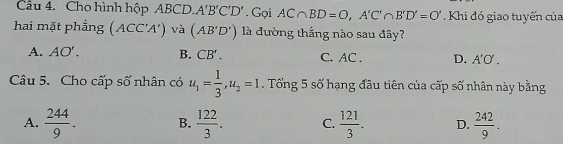 Cho hình hộp ABCD. A'B'C'D'. Gọi AC∩ BD=O, A'C'∩ B'D'=O' Khi đó giao tuyến của
hai mặt phẳng (ACC'A') và (AB'D') là đường thắng nào sau đây?
A. AO'. B. CB'. C. AC. D. A'O'. 
Câu 5. Cho cấp số nhân có u_1= 1/3 , u_2=1. Tổng 5 số hạng đầu tiên của cấp số nhân này bằng
A.  244/9 .  122/3 .  121/3 . D.  242/9 . 
B.
C.