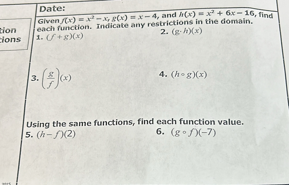 Date: 
Given f(x)=x^2-x, g(x)=x-4 , and h(x)=x^2+6x-16 find 
tion each function. Indicate any restrictions in the domain. 
2. (g· h)(x)
tions 1. (f+g)(x)
3. ( g/f )(x)
4. (hcirc g)(x)
Using the same functions, find each function value. 
6. 
5. (h-f)(2) (gcirc f)(-7)
2015