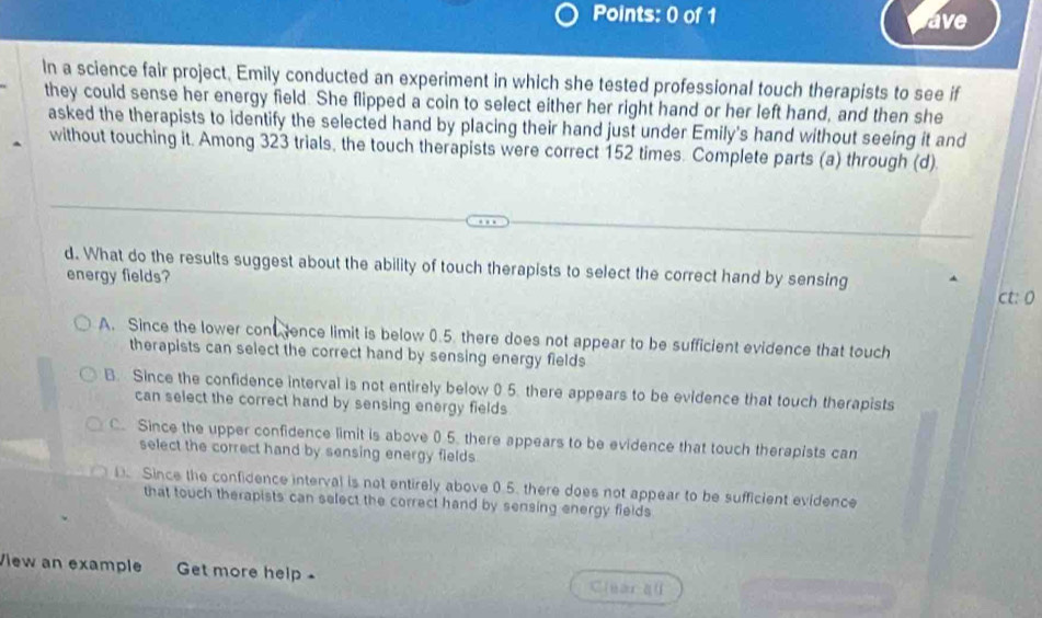 ave
In a science fair project, Emily conducted an experiment in which she tested professional touch therapists to see if
they could sense her energy field. She flipped a coin to select either her right hand or her left hand, and then she
asked the therapists to identify the selected hand by placing their hand just under Emily's hand without seeing it and
without touching it. Among 323 trials, the touch therapists were correct 152 times. Complete parts (a) through (d)
d. What do the results suggest about the ability of touch therapists to select the correct hand by sensing
energy fields? ct: 0
A. Since the lower con ence limit is below 0.5. there does not appear to be sufficient evidence that touch
therapists can select the correct hand by sensing energy fields
B. Since the confidence interval is not entirely below 0 5. there appears to be evidence that touch therapists
can select the correct hand by sensing energy fields
C. Since the upper confidence limit is above 0.5. there appears to be evidence that touch therapists can
select the correct hand by sensing energy fields
D. Since the confidence interval is not entirely above 0.5. there does not appear to be sufficient evidence
that touch therapists can select the correct hand by sensing energy fields
View an example Get more help - C[uan qū
