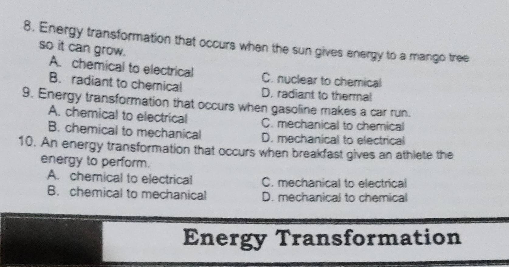 Energy transformation that occurs when the sun gives energy to a mango tree
so it can grow.
A. chemical to electrical
C. nuclear to chemical
B. radiant to chemical
D. radiant to thermal
9. Energy transformation that occurs when gasoline makes a car run.
A. chemical to electrical
C. mechanical to chemical
B. chemical to mechanical
D. mechanical to electrical
10. An energy transformation that occurs when breakfast gives an athlete the
energy to perform.
A. chemical to electrical C. mechanical to electrical
B. chemical to mechanical D. mechanical to chemical
Energy Transformation