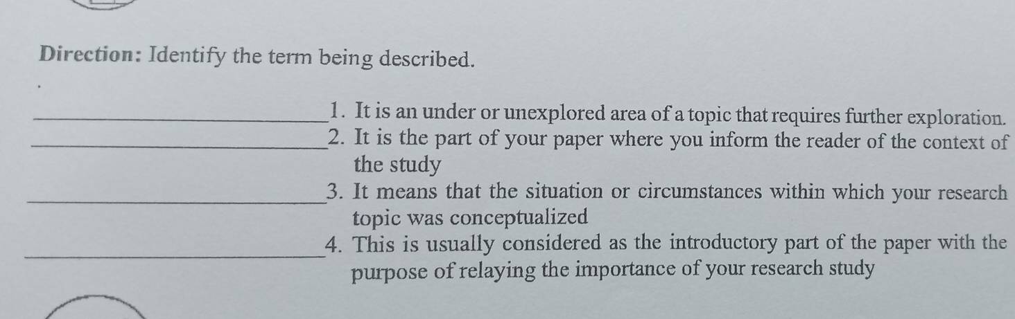 Direction: Identify the term being described. 
_1. It is an under or unexplored area of a topic that requires further exploration. 
_2. It is the part of your paper where you inform the reader of the context of 
the study 
_3. It means that the situation or circumstances within which your research 
topic was conceptualized 
_4. This is usually considered as the introductory part of the paper with the 
purpose of relaying the importance of your research study
