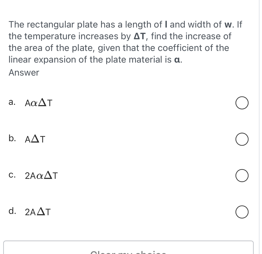 The rectangular plate has a length of I and width of w. If
the temperature increases by △ T , find the increase of
the area of the plate, given that the coefficient of the
linear expansion of the plate material is α.
Answer
a. Aalpha △ T
b. A△ T
C. 2Aalpha △ T
d. 2A△ T