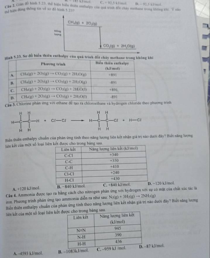 B,  1R5 kJ/mol C. + 92,5 kJ/mol. D. - 92,5 kJ/mol
Cầu 2, Gián đồ hình 5.23, thể hiện biển thiên enthalpy của quá trình đốt cháy methase trong không khi. Ý năo
thể hiện đúng thông tin về sơ đồ hình 5 23?
h 5.23. Sơ đồ biến thiên enthalpy của quả trình đốt cháy m
Câu 3. Chlorine phản ứng với ethane để tạo ra chloroethane và hydrogen chloride theo pương trình
H H
H H
H. -H + Cl—Cl H- C C —Cl + H—Cl
H H
H H
Biển thiên enthalpy chuẩn của phản ứng tính theo năng lượng liên kết nhận giá trị nào dưới đây? Biết năng lượng
liên kết của một số loại liu
A. +120 kJ/mol. B. −840 kJ/mol.20 kJ/mol
Câu 4. Ammonia được tạo ra bằng cách cho nitrogen phản ứng với hydrogen với sự có mật của chất xúc tác là
iron. Phương trình phản ứng tạo ammonia diễn ra như sau: N_2(g)+3H_2(g)to 2NH_3(g)
Biển thiên enthalpy chuẩn của phản ứng tính theo năng lượng liên kết nhận giá trị nào dưới đây? Biết năng lượng
liên kết của một số loại liên kếtng bảng sau.
A. ~4593 kJ/mol. B. -1083kJ/mol. C.7 kJ/mol.