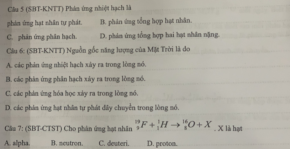 (SBT-KNTT) Phản ứng nhiệt hạch là
phản ứng hạt nhân tự phát. B. phản ứng tổng hợp hạt nhân.
C. phản ứng phân hạch. D. phản ứng tổng hợp hai hạt nhân nặng.
Câu 6: (SBT-KNTT) Nguồn gốc năng lượng của Mặt Trời là do
A. các phản ứng nhiệt hạch xảy ra trong lòng nó.
B. các phản ứng phân hạch xảy ra trong lòng nó.
C. các phản ứng hóa học xảy ra trong lòng nó.
D. các phản ứng hạt nhân tự phát dây chuyền trong lòng nó.
Câu 7: (SBT-CTST) Cho phản ứng hạt nhân _9^(19)F+_1^1H _8^(16)O+X. X là hạt
A. alpha. B. neutron. C. deuteri. D. proton.