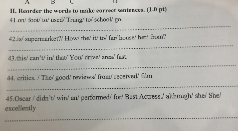 A B C D 
II. Reorder the words to make correct sentences. (1.0 pt) 
_ 
41.on/ foot/ to/ used/ Trung/ to/ school/ go. 
_ 
42.is/ supermarket?/ How/ the/ it/ to/ far/ house/ her/ from? 
43.this/ can’t/ in/ that/ You/ drive/ area/ fast. 
_ 
44. critics. / The/ good/ reviews/ from/ received/ film 
_ 
45.Oscar / didn’t/ win/ an/ performed/ for/ Best Actress./ although/ she/ She/ 
excellently 
_