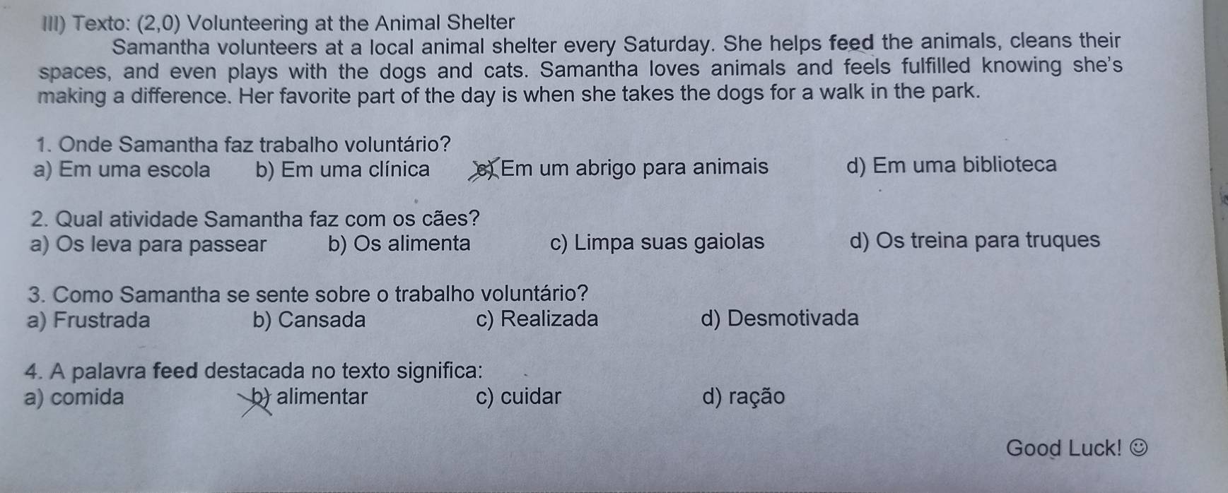 III) Texto: (2,0) Volunteering at the Animal Shelter
Samantha volunteers at a local animal shelter every Saturday. She helps feed the animals, cleans their
spaces, and even plays with the dogs and cats. Samantha loves animals and feels fulfilled knowing she's
making a difference. Her favorite part of the day is when she takes the dogs for a walk in the park.
1. Onde Samantha faz trabalho voluntário?
a) Em uma escola b) Em uma clínica Em um abrigo para animais d) Em uma biblioteca
2. Qual atividade Samantha faz com os cães?
a) Os leva para passear b) Os alimenta c) Limpa suas gaiolas d) Os treina para truques
3. Como Samantha se sente sobre o trabalho voluntário?
a) Frustrada b) Cansada c) Realizada d) Desmotivada
4. A palavra feed destacada no texto significa:
a) comida b) alimentar c) cuidar d) ração
Good Luck! ☺