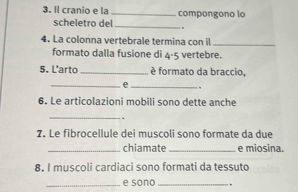 Il cranio e la_ 
compongono lo 
scheletro del_ 
. 
4. La colonna vertebrale termina con il_ 
formato dalla fusione di 4-5 vertebre. 
5. L’arto _è formato da braccio, 
__e 
. 
6. Le articolazioni mobili sono dette anche 
_ 
7. Le fibrocellule dei muscoli sono formate da due 
_chiamate _e miosina. 
8. I muscoli cardiaci sono formati da tessuto 
_e sono_ 
.