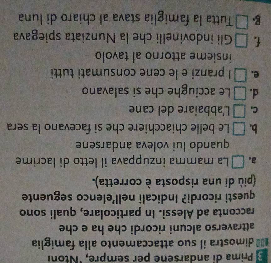 Prima di andarsene per sempre, "Ntoni
0 dimostra il suo attaccamento alla famiglia
attraverso alcuni ricordi che ha e che
racconta ad Alessi. In particolare, quali sono
questi ricordi? Indicali nell’elenco seguente
(più di una risposta è corretta).
2. x_5 La mamma inzuppava il letto di lacrime
quando lui voleva andarsene
b. a Le belle chiacchiere che si facevano la sera
C, frac 1a+ 1/3 - 1/4 = □ /□   L'abbaiare del cane
d. □ Le acciughe che si salavano
e. □ I pranzi e le cene consumati tutti
insieme attorno al tavolo
(^circ  Gli indovinelli che la Nunziata spiegava
g □ Tutta la famiglia stava al chiaro di luna