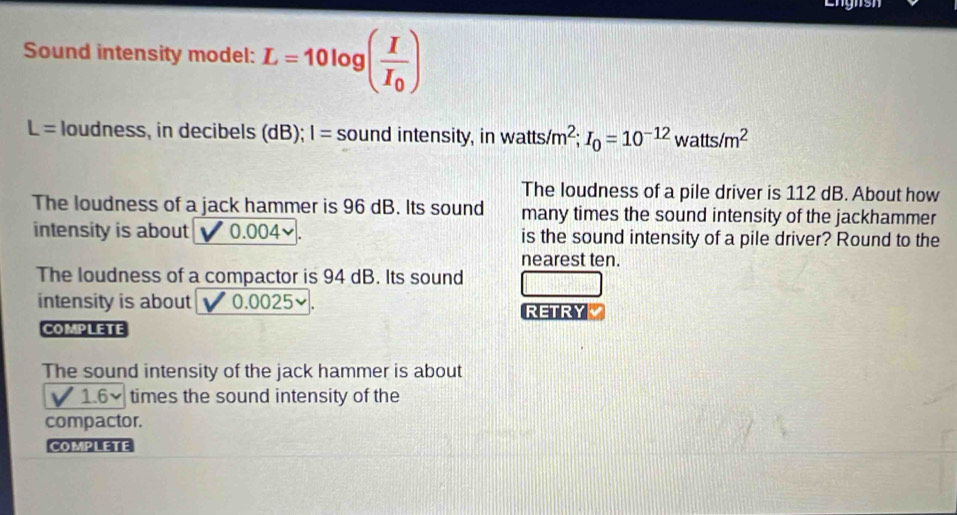 Engnsh 
Sound intensity model: L=10log (frac II_0)
L= loudness, in decibels (dB); I= sound intensity, in watts/m^2; I_0=10^(-12)watts/m^2
The loudness of a pile driver is 112 dB. About how 
The loudness of a jack hammer is 96 dB. Its sound many times the sound intensity of the jackhammer 
intensity is about 0.004 ✔. is the sound intensity of a pile driver? Round to the 
nearest ten. 
The loudness of a compactor is 94 dB. Its sound 
intensity is about 0.0025 ✔. 
RETRY 
COMPLETE 
The sound intensity of the jack hammer is about
1.6 times the sound intensity of the 
compactor. 
COMPLETE