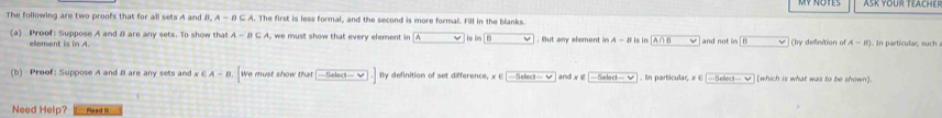 The following are two proofs that for all sets A and B, A-B⊂eq A l. The first is less formal, and the second is more formal. Fill in the blanks. 
(a) Proof: Suppose A and 8 are any sets. To show that A-B⊂ A w must show that every element in A is ln |0. But any element in A-B s in A∩ B and no t i n (by definition of A-B). In partícular, such 
element is in A. 
(b) Proof: Suppose A and 8 are any sets and x∈ A-B. We must show that □ .] By definition of set difference, x∈ [-5elect-∈fty and x ∈ -5abd-ve. In particular, x∈ ] [which is what was to be shown]. 
Need Help?