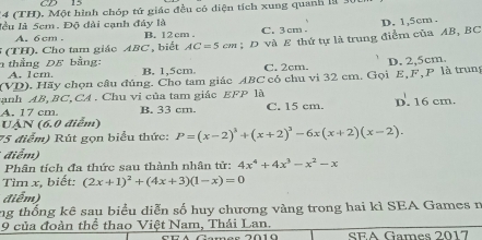 14 (TH). Một hình chóp tứ giác đều có diện tích xung quanh là 30
lầu là 5cm. Độ đài cạnh đáy là C. 3 cm
A. 6cm B. 12 cm.
5 (TH). Cho tam giác ABC , biết AC=5cm; D và E thứ tự là trung điểm của AB, BC D. 1,5cm.
n thắng DE bằng: B. 1,5cm.
A. 1cm, C. 2cm.
(VD). Hãy chọn câu đúng. Cho tam giác ABC có chu vi 32 cm. Gọi E, F, P là trung D. 2,5cm.
anh 4B°.B C.CA . Chu vị của tam giác EFP là
A. 17 cm B. 33 cm. C. 15 cm. D. 16 cm.
UAN (6.0 điểm)
75 điểm) Rút gọn biểu thức: P=(x-2)^3+(x+2)^3-6x(x+2)(x-2). 
điểm)
Phân tích đa thức sau thành nhân tử: 4x^4+4x^3-x^2-x
Tìm x, biết: (2x+1)^2+(4x+3)(1-x)=0
điểm)
ng thống kê sau biểu diễn số huy chương vàng trong hai kì SEA Games n
9 của đoàn thể thao Việt Nam, Thái Lan.
SEA Games 2017