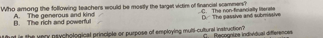 Who among the following teachers would be mostly the target victim of financial scammers?
A. The generous and kind C. The non-financially literate
B. The rich and powerful D. The passive and submissive
What is the very psychological principle or purpose of employing multi-cultural instruction?
C. Recognize individual differences