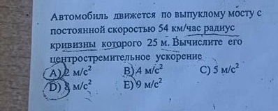 Авβтомобиль лвижется π выпуклому мосту с
постоянной скорость 54 км/час раднус
кривизнь которого 25 м. Вычислите его
центростремительное ускорение
A) 2M/c^2 B) AM/c^2 C) 5M/c^2
D) M/c^2 E) 9M/c^2