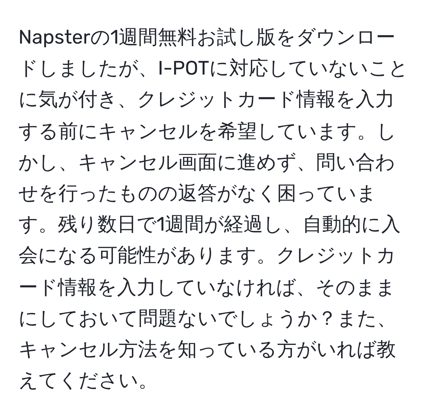 Napsterの1週間無料お試し版をダウンロードしましたが、I-POTに対応していないことに気が付き、クレジットカード情報を入力する前にキャンセルを希望しています。しかし、キャンセル画面に進めず、問い合わせを行ったものの返答がなく困っています。残り数日で1週間が経過し、自動的に入会になる可能性があります。クレジットカード情報を入力していなければ、そのままにしておいて問題ないでしょうか？また、キャンセル方法を知っている方がいれば教えてください。