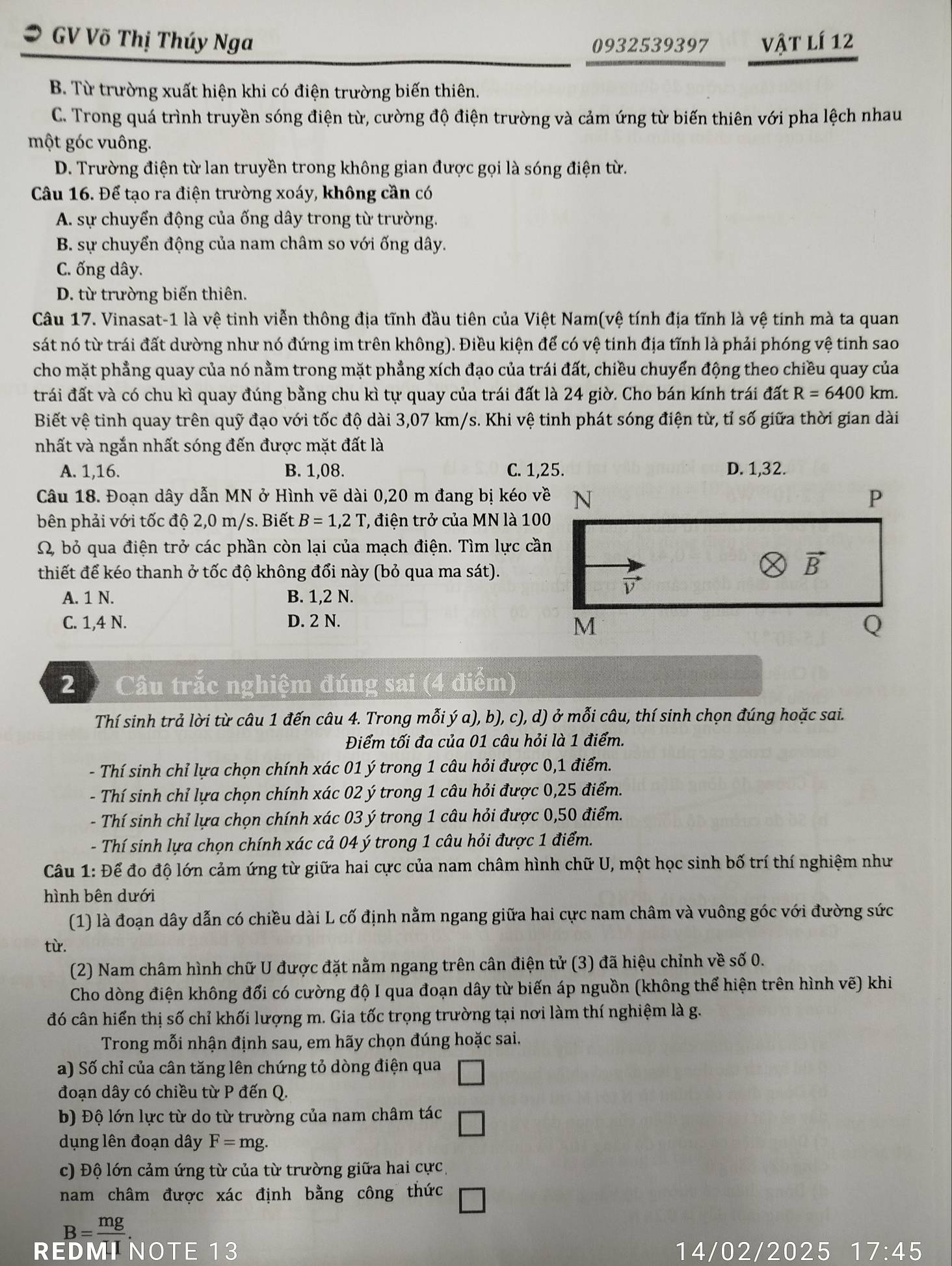 GV Võ Thị Thúy Nga vật lí 12
0932539397
B. Từ trường xuất hiện khi có điện trường biến thiên.
C. Trong quá trình truyền sóng điện từ, cường độ điện trường và cảm ứng từ biến thiên với pha lệch nhau
một góc vuông.
D. Trường điện từ lan truyền trong không gian được gọi là sóng điện từ.
Câu 16. Để tạo ra điện trường xoáy, không cần có
A. sự chuyển động của ống dây trong từ trường.
B. sự chuyển động của nam châm so với ống dây.
C. ống dây.
D. từ trường biến thiên.
Câu 17. Vinasat-1 là vệ tinh viễn thông địa tĩnh đầu tiên của Việt Nam(vệ tính địa tĩnh là vệ tinh mà ta quan
sát nó từ trái đất dường như nó đứng im trên không). Điều kiện để có vệ tinh địa tĩnh là phải phóng vệ tinh sao
cho mặt phẳng quay của nó nằm trong mặt phẳng xích đạo của trái đất, chiều chuyển động theo chiều quay của
trái đất và có chu kì quay đúng bằng chu kì tự quay của trái đất là 24 giờ. Cho bán kính trái đất R=6400km
Biết vệ tinh quay trên quỹ đạo với tốc độ dài 3,07 km/s. Khi vệ tinh phát sóng điện từ, tỉ số giữa thời gian dài
nhất và ngắn nhất sóng đến được mặt đất là
A. 1,16. B. 1,08. C. 1,25.
Câu 18. Đoạn dây dẫn MN ở Hình vẽ dài 0,20 m đang bị kéo về
bên phải với tốc độ 2,0 m/s. Biết B=1,2T T, điện trở của MN là 100
Ω bỏ qua điện trở các phần còn lại của mạch điện. Tìm lực cần
thiết để kéo thanh ở tốc độ không đổi này (bỏ qua ma sát).
A. 1 N. B. 1,2 N.
C. 1,4 N. D. 2 N.
2  Câu trắc nghiệm đúng sai (4 điểm)
Thí sinh trả lời từ câu 1 đến câu 4. Trong mỗi ý a),l b), c), d) ở mỗi câu, thí sinh chọn đúng hoặc sai.
Điểm tối đa của 01 câu hỏi là 1 điểm.
- Thí sinh chỉ lựa chọn chính xác 01 ý trong 1 câu hỏi được 0,1 điểm.
- Thí sinh chỉ lựa chọn chính xác 02 ý trong 1 câu hỏi được 0,25 điểm.
- Thí sinh chỉ lựa chọn chính xác 03 ý trong 1 câu hỏi được 0,50 điểm.
- Thí sinh lựa chọn chính xác cả 04 ý trong 1 câu hỏi được 1 điểm.
Câu 1: Để đo độ lớn cảm ứng từ giữa hai cực của nam châm hình chữ U, một học sinh bố trí thí nghiệm như
hình bên dưới
(1) là đoạn dây dẫn có chiều dài L cố định nằm ngang giữa hai cực nam châm và vuông góc với đường sức
từ.
(2) Nam châm hình chữ U được đặt nằm ngang trên cân điện tử (3) đã hiệu chỉnh về số 0.
Cho dòng điện không đổi có cường độ I qua đoạn dây từ biến áp nguồn (không thể hiện trên hình vẽ) khi
đó cân hiển thị số chỉ khối lượng m. Gia tốc trọng trường tại nơi làm thí nghiệm là g.
Trong mỗi nhận định sau, em hãy chọn đúng hoặc sai.
a) Số chỉ của cân tăng lên chứng tỏ dòng điện qua □
đoạn dây có chiều từ P đến Q.
b) Độ lớn lực từ do từ trường của nam châm tác □
dụng lên đoạn dây F=mg.
c) Độ lớn cảm ứng từ của từ trường giữa hai cực,
nam châm được xác định bằng công thức □
B=frac mg
REDMI NOTE 13 14/02/2025 17:45