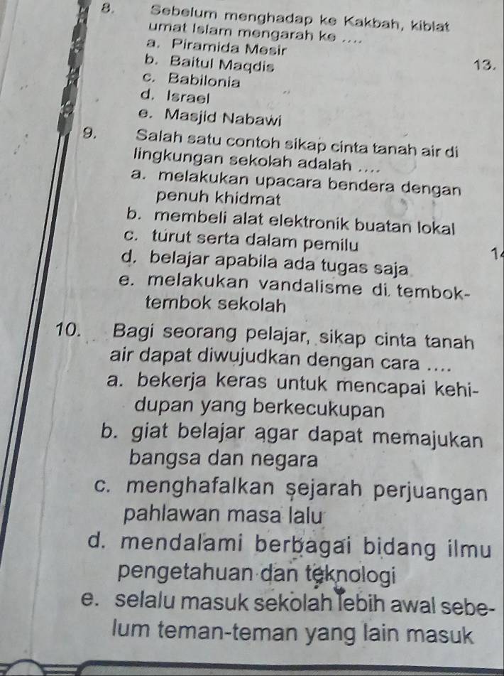 Sebelum menghadap ke Kakbah, kiblät
umat Islam mengarah ke ....
a. Piramida Mesir
b. Baitul Maqdis 13.
c. Babilonia
d. Israel
e. Masjid Nabawi
9. Salah satu contoh sikap cinta tanah air di
lingkungan sekolah adalah ....
a. melakukan upacara bendera dengan
penuh khidmat
b. membeli alat elektronik buatan lokal
c. túrut serta dalam pemilu 1
d,belajar apabila ada tugas saja
e. melakukan vandalisme di tembok-
tembok sekolah
10. Bagi seorang pelajar, sikap cinta tanah
air dapat diwujudkan dengan cara ....
a. bekerja keras untuk mencapai kehi-
dupan yang berkecukupan
b. giat belajar agar dapat memajukan
bangsa dan negara
c. menghafalkan şejarah perjuangan
pahlawan masa lalu
d. mendalami berbagai bidang ilmu
pengetahuan dan teknologi
e. selalu masuk sekolah lebih awal sebe-
lum teman-teman yang lain masuk