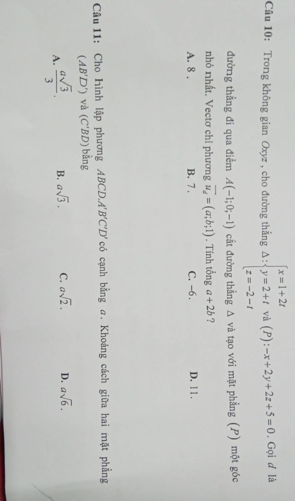 Trong không gian Oxyz , cho đường thắng Delta :beginarrayl x=1+2t y=2+t z=-2-tendarray. và (P): -x+2y+2z+5=0. Gọi d là
đường thẳng đi qua điểm A(-1;0;-1) cắt đường thẳng △ vdot a tạo với mặt phẳng (P) một góc
nhỏ nhất. Vectơ chỉ phương vector u_d=(a;b;1). Tính tổng a+2b ?
A. 8. B. 7. C. -6. D. 11.
Câu 11: Cho Hình lập phương ABCD. A'' B'C'D' có cạnh bằng a. Khoảng cách giữa hai mặt phẳng
(AB'D') và (C'BD) bằng
A.  asqrt(3)/3 .
B. asqrt(3). C. asqrt(2). D. asqrt(6).