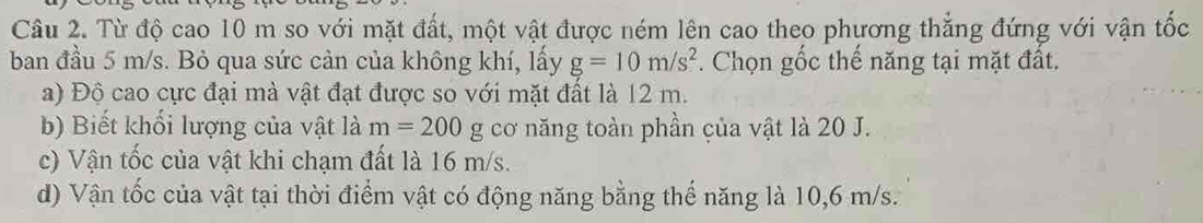 Từ độ cao 10 m so với mặt đất, một vật được ném lên cao theo phương thắng đứng với vận tốc 
ban đầu 5 m/s. Bỏ qua sức cản của không khí, lấy g=10m/s^2. Chọn gốc thế năng tại mặt đất. 
a) Độ cao cực đại mà vật đạt được so với mặt đất là 12 m. 
b) Biết khối lượng của vật là m=200 g cơ năng toàn phần của vật là 20 J. 
c) Vận tốc của vật khi chạm đất là 16 m/s. 
d) Vận tốc của vật tại thời điểm vật có động năng bằng thế năng là 10,6 m/s.