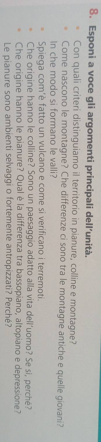 Esponi a voce gli argomenti principali dell’unità. 
Con quali criteri distinguiamo il territorio in pianure, colline e montagne? 
Come nascono le montagne? Che differenze ci sono tra le montagne antiche e quelle giovani? 
In che modo si formano le valli? 
Spiega com’è fatto un vulcano e come si verificano i terremoti. 
Che origine hanno le colline? Sono un paesaggio adatto alla vita dell’uomo? Se sì, perché? 
Che origine hanno le pianure? Qual è la differenza tra bassopiano, altopiano e depressione? 
Le pianure sono ambienti selvaggi o fortemente antropizzati? Perché?