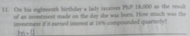 On his eighteenth birthday a lady receives PhP 18,000 as the result 
of an investment made on the day she was born. How much was the 
investment if it earned interest at 16% compounded quarterly?